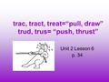 Trac, tract, treat=“pull, draw” trud, trus= “push, thrust” Unit 2 Lesson 6 p. 34.