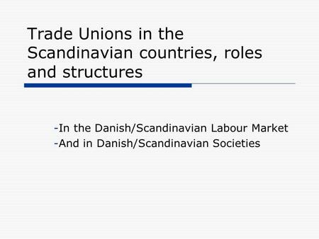 Trade Unions in the Scandinavian countries, roles and structures -In the Danish/Scandinavian Labour Market -And in Danish/Scandinavian Societies.