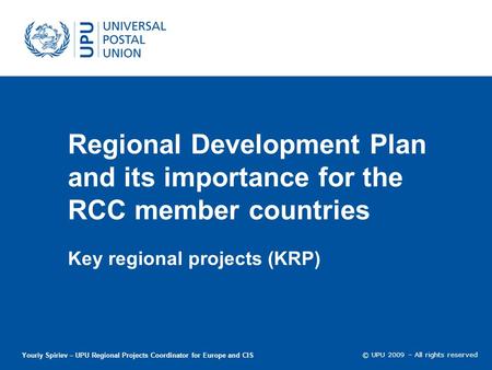 © UPU 2009 – All rights reserved Regional Development Plan and its importance for the RCC member countries Key regional projects (KRP) Youriy Spiriev –