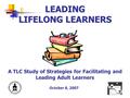 LEADING LIFELONG LEARNERS A TLC Study of Strategies for Facilitating and Leading Adult Learners October 8, 2007.