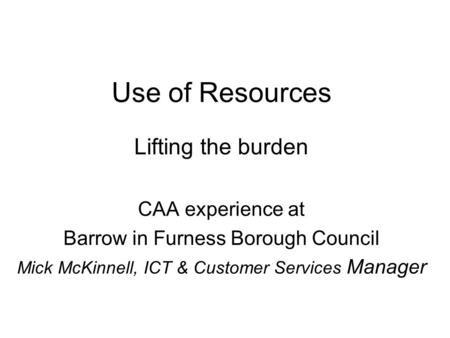 Use of Resources Lifting the burden CAA experience at Barrow in Furness Borough Council Mick McKinnell, ICT & Customer Services Manager.