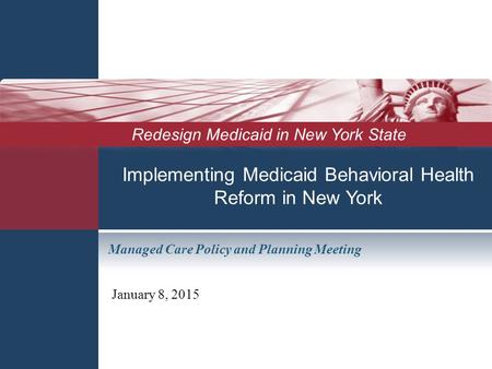 Implementing Medicaid Behavioral Health Reform in New York January 8, 2015 Redesign Medicaid in New York State Managed Care Policy and Planning Meeting.