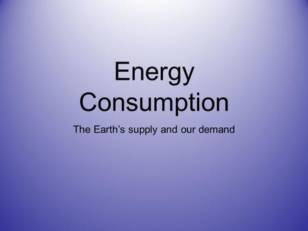 Energy Consumption The Earth’s supply and our demand.