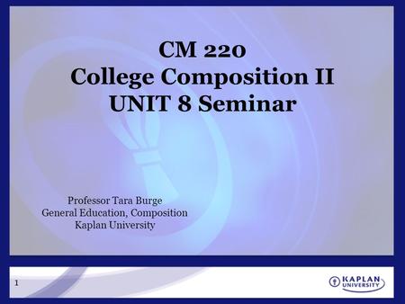 1 CM 220 College Composition II UNIT 8 Seminar Professor Tara Burge General Education, Composition Kaplan University.