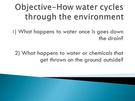 1 ) What happens to water once is goes down the drain? 2) What happens to water or chemicals that get thrown on the ground outside?