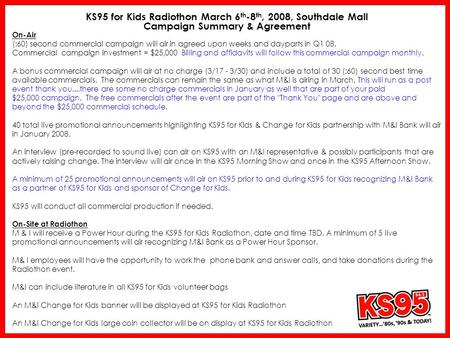 KS95 for Kids Radiothon March 6 th -8 th, 2008, Southdale Mall Campaign Summary & Agreement On-Air (:60) second commercial campaign will air in agreed.