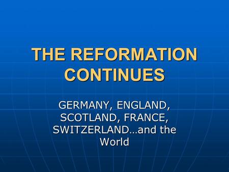 THE REFORMATION CONTINUES GERMANY, ENGLAND, SCOTLAND, FRANCE, SWITZERLAND…and the World.