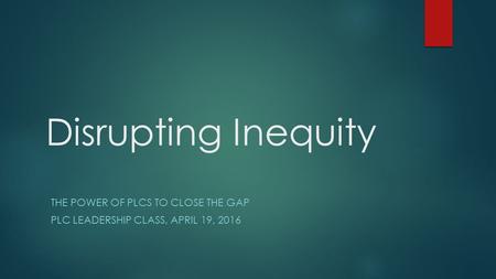 Disrupting Inequity THE POWER OF PLCS TO CLOSE THE GAP PLC LEADERSHIP CLASS, APRIL 19, 2016.