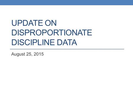 UPDATE ON DISPROPORTIONATE DISCIPLINE DATA August 25, 2015.