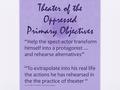 Theater of the Oppressed Primary Objectives “Help the spect-actor transform himself into a protagonist … and rehearse alternatives” “To extrapolate into.