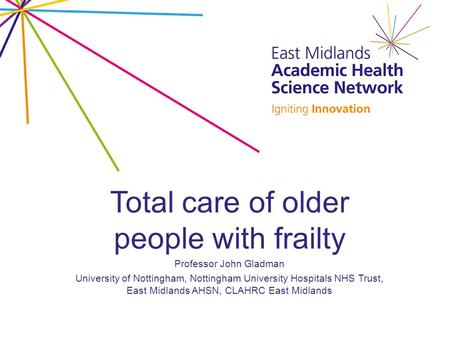 Total care of older people with frailty Professor John Gladman University of Nottingham, Nottingham University Hospitals NHS Trust, East Midlands AHSN,