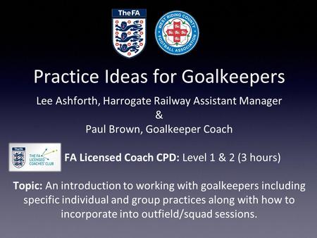 Practice Ideas for Goalkeepers Lee Ashforth, Harrogate Railway Assistant Manager & Paul Brown, Goalkeeper Coach FA Licensed Coach CPD: Level 1 & 2 (3 hours)