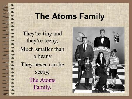 The Atoms Family They’re tiny and they’re teeny, Much smaller than a beany They never can be seeny, The Atoms Family.