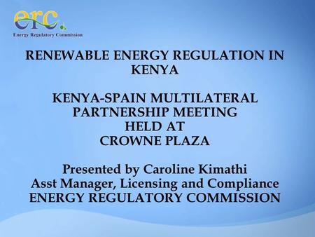 RENEWABLE ENERGY REGULATION IN KENYA KENYA-SPAIN MULTILATERAL PARTNERSHIP MEETING HELD AT CROWNE PLAZA Presented by Caroline Kimathi Asst Manager, Licensing.