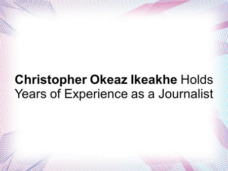 Christopher Okeaz Ikeakhe Holds Years of Experience as a Journalist.