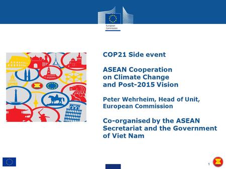 COP21 Side event ASEAN Cooperation on Climate Change and Post-2015 Vision Peter Wehrheim, Head of Unit, European Commission Co-organised by the ASEAN Secretariat.