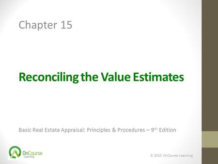 Reconciling the Value Estimates Basic Real Estate Appraisal: Principles & Procedures – 9 th Edition © 2015 OnCourse Learning Chapter 15.