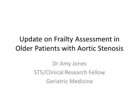 Update on Frailty Assessment in Older Patients with Aortic Stenosis Dr Amy Jones ST5/Clinical Research Fellow Geriatric Medicine.