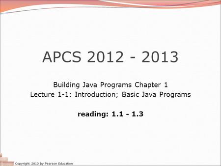 Copyright 2010 by Pearson Education APCS 2012 - 2013 Building Java Programs Chapter 1 Lecture 1-1: Introduction; Basic Java Programs reading: 1.1 - 1.3.