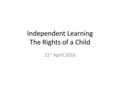 Independent Learning The Rights of a Child 21 st April 2016.