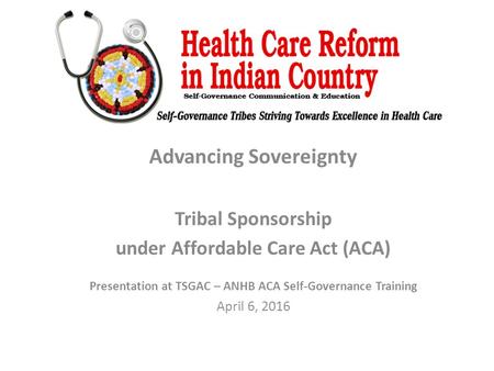 Advancing Sovereignty Tribal Sponsorship under Affordable Care Act (ACA) Presentation at TSGAC – ANHB ACA Self-Governance Training April 6, 2016.