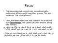 Recap The Mexica gained control over mesoAmerica by building an alliance with two other groups. This was known as “the triple alliance”. Later, the Mexica.