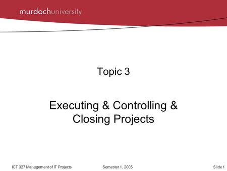 Slide 1ICT 327 Management of IT ProjectsSemester 1, 2005 Topic 3 Executing & Controlling & Closing Projects.