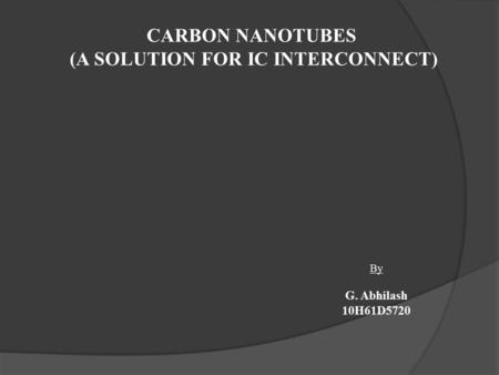 CARBON NANOTUBES (A SOLUTION FOR IC INTERCONNECT) By G. Abhilash 10H61D5720.