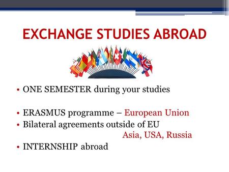 EXCHANGE STUDIES ABROAD ONE SEMESTER during your studies ERASMUS programme – European Union Bilateral agreements outside of EU Asia, USA, Russia INTERNSHIP.