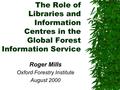 The Role of Libraries and Information Centres in the Global Forest Information Service Roger Mills Oxford Forestry Institute August 2000.