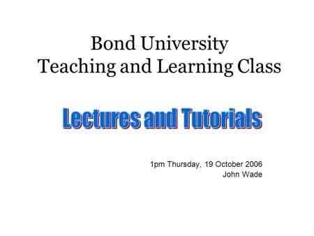 Bond University Teaching and Learning Class 1pm Thursday, 19 October 2006 John Wade.