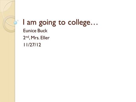 I am going to college… Eunice Buck 2 nd, Mrs. Eller 11/27/12.