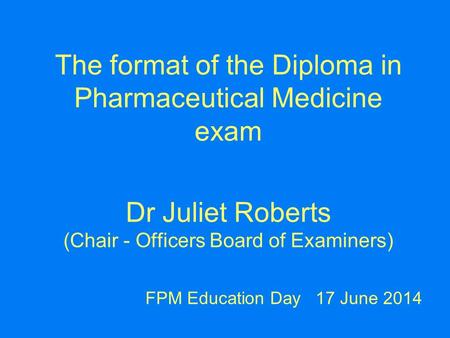 The format of the Diploma in Pharmaceutical Medicine exam Dr Juliet Roberts (Chair - Officers Board of Examiners) FPM Education Day 17 June 2014.