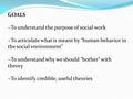 GOALS ~To understand the purpose of social work ~To articulate what is meant by “human behavior in the social environment” ~To understand why we should.