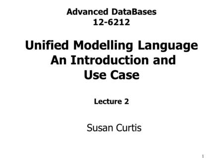 1 Advanced DataBases 12-6212 Unified Modelling Language An Introduction and Use Case Lecture 2 Susan Curtis.