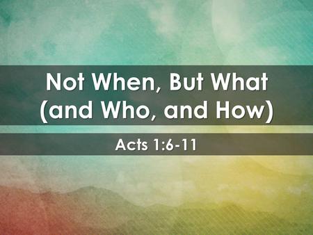 Acts 1:6-11 Not When, But What (and Who, and How).