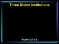 Three Divine Institutions Psalm 127:1-2. 1 Unless the LORD builds the house, They labor in vain who build it; Unless the LORD guards the city, The watchman.