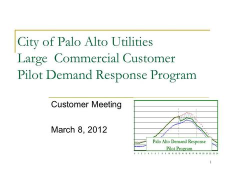 1 City of Palo Alto Utilities Large Commercial Customer Pilot Demand Response Program Customer Meeting March 8, 2012.