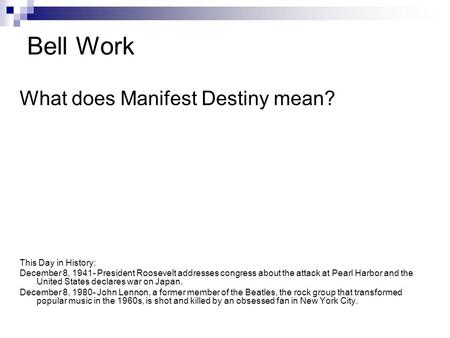 Bell Work What does Manifest Destiny mean? This Day in History: December 8, 1941- President Roosevelt addresses congress about the attack at Pearl Harbor.