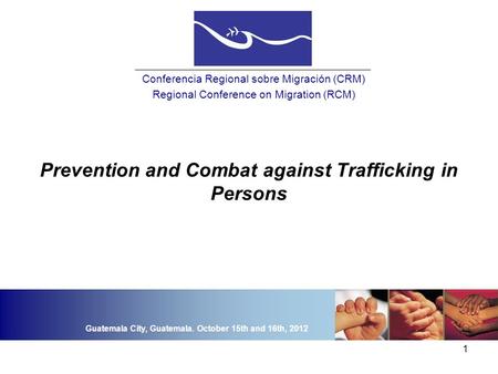 1 Prevention and Combat against Trafficking in Persons Conferencia Regional sobre Migración (CRM) Regional Conference on Migration (RCM) Guatemala City,