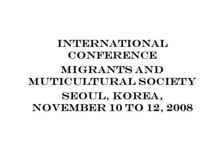 INTERNATIONAL CONFERENCE MIGRANTS AND MUTICULTURAL SOCIETY SEOUL, KOREA, NOVEMBER 10 TO 12, 2008.