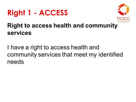 Right 1 - ACCESS Right to access health and community services I have a right to access health and community services that meet my identified needs.