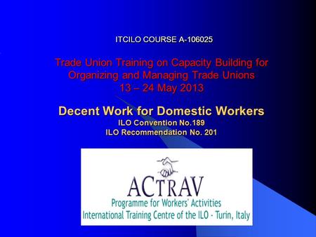 ITCILO COURSE A-106025 Trade Union Training on Capacity Building for Organizing and Managing Trade Unions 13 – 24 May 2013 Decent Work for Domestic Workers.