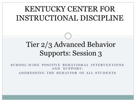 SCHOOL-WIDE POSITIVE BEHAVIORAL INTERVENTIONS AND SUPPORT: ADDRESSING THE BEHAVIOR OF ALL STUDENTS Tier 2/3 Advanced Behavior Supports: Session 3 KENTUCKY.