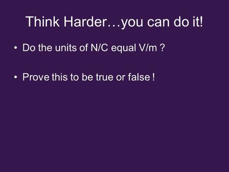 Think Harder…you can do it! Do the units of N/C equal V/m ? Prove this to be true or false !