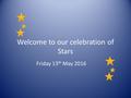 Welcome to our celebration of Stars Friday 13 th May 2016.