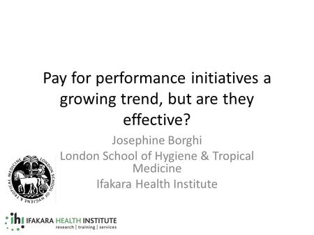 Pay for performance initiatives a growing trend, but are they effective? Josephine Borghi London School of Hygiene & Tropical Medicine Ifakara Health Institute.