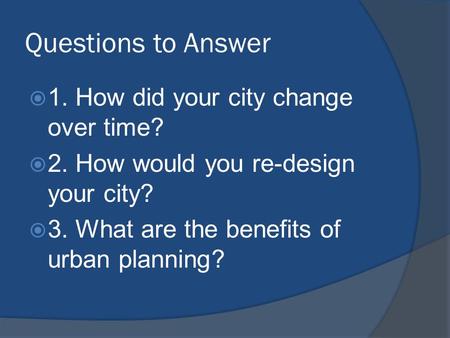 Questions to Answer  1. How did your city change over time?  2. How would you re-design your city?  3. What are the benefits of urban planning?