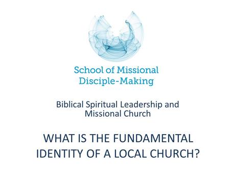 WHAT IS THE FUNDAMENTAL IDENTITY OF A LOCAL CHURCH? Biblical Spiritual Leadership and Missional Church.