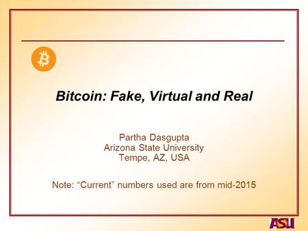 Bitcoin: Fake, Virtual and Real Partha Dasgupta Arizona State University Tempe, AZ, USA Note: “Current” numbers used are from mid-2015.